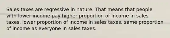 Sales taxes are regressive in nature. That means that people with lower income pay higher proportion of income in sales taxes. lower proportion of income in sales taxes. same proportion of income as everyone in sales taxes.