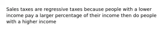 Sales taxes are regressive taxes because people with a lower income pay a larger percentage of their income then do people with a higher income