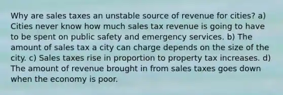 Why are sales taxes an unstable source of revenue for cities? a) Cities never know how much sales tax revenue is going to have to be spent on public safety and emergency services. b) The amount of sales tax a city can charge depends on the size of the city. c) Sales taxes rise in proportion to property tax increases. d) The amount of revenue brought in from sales taxes goes down when the economy is poor.