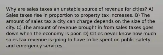 Why are sales taxes an unstable source of revenue for cities? A) Sales taxes rise in proportion to property tax increases. B) The amount of sales tax a city can charge depends on the size of the city. C) The amount of revenue brought in from sales taxes goes down when the economy is poor. D) Cities never know how much sales tax revenue is going to have to be spent on public safety and emergency services.