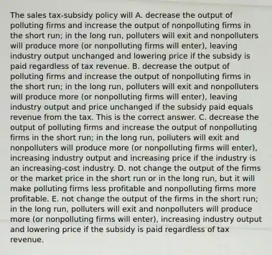 The sales​ tax-subsidy policy will A. decrease the output of polluting firms and increase the output of nonpolluting firms in the short​ run; in the long​ run, polluters will exit and nonpolluters will produce more​ (or nonpolluting firms will​ enter), leaving industry output unchanged and lowering price if the subsidy is paid regardless of tax revenue. B. decrease the output of polluting firms and increase the output of nonpolluting firms in the short​ run; in the long​ run, polluters will exit and nonpolluters will produce more​ (or nonpolluting firms will​ enter), leaving industry output and price unchanged if the subsidy paid equals revenue from the tax. This is the correct answer. C. decrease the output of polluting firms and increase the output of nonpolluting firms in the short​ run; in the long​ run, polluters will exit and nonpolluters will produce more​ (or nonpolluting firms will​ enter), increasing industry output and increasing price if the industry is an​ increasing-cost industry. D. not change the output of the firms or the market price in the short run or in the long​ run, but it will make polluting firms less profitable and nonpolluting firms more profitable. E. not change the output of the firms in the short​ run; in the long​ run, polluters will exit and nonpolluters will produce more​ (or nonpolluting firms will​ enter), increasing industry output and lowering price if the subsidy is paid regardless of tax revenue.