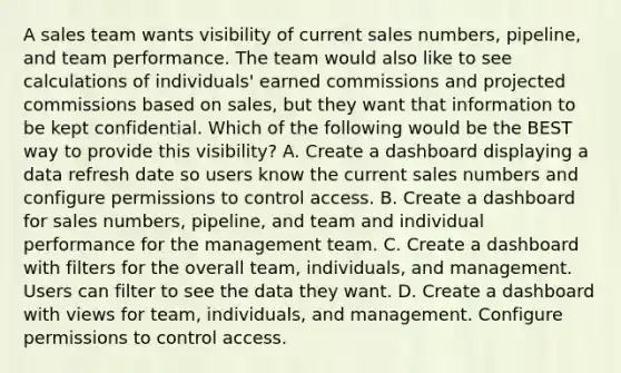 A sales team wants visibility of current sales numbers, pipeline, and team performance. The team would also like to see calculations of individuals' earned commissions and projected commissions based on sales, but they want that information to be kept confidential. Which of the following would be the BEST way to provide this visibility? A. Create a dashboard displaying a data refresh date so users know the current sales numbers and configure permissions to control access. B. Create a dashboard for sales numbers, pipeline, and team and individual performance for the management team. C. Create a dashboard with filters for the overall team, individuals, and management. Users can filter to see the data they want. D. Create a dashboard with views for team, individuals, and management. Configure permissions to control access.