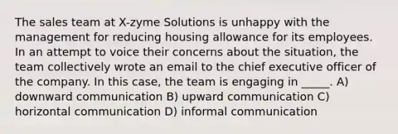 The sales team at X-zyme Solutions is unhappy with the management for reducing housing allowance for its employees. In an attempt to voice their concerns about the situation, the team collectively wrote an email to the chief executive officer of the company. In this case, the team is engaging in _____. A) downward communication B) upward communication C) horizontal communication D) informal communication