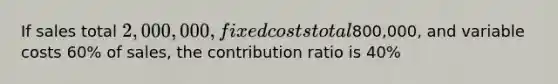 If sales total 2,000,000, fixed costs total800,000, and variable costs 60% of sales, the contribution ratio is 40%