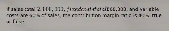 If sales total 2,000,000, fixed costs total800,000, and variable costs are 60% of sales, the contribution margin ratio is 40%. true or false