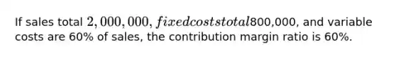 If sales total 2,000,000, fixed costs total800,000, and variable costs are 60% of sales, the contribution margin ratio is 60%.