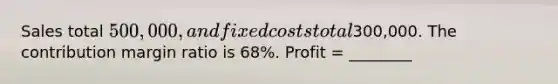 Sales total 500,000, and fixed costs total300,000. The contribution margin ratio is 68%. Profit = ________