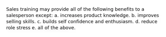 Sales training may provide all of the following benefits to a salesperson except: a. increases product knowledge. b. improves selling skills. c. builds self confidence and enthusiasm. d. reduce role stress e. all of the above.