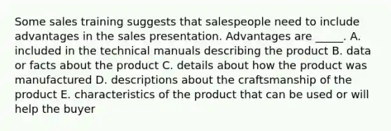 Some sales training suggests that salespeople need to include advantages in the sales presentation. Advantages are​ _____. A. included in the technical manuals describing the product B. data or facts about the product C. details about how the product was manufactured D. descriptions about the craftsmanship of the product E. characteristics of the product that can be used or will help the buyer