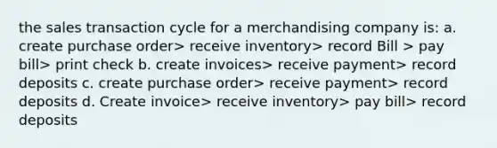 the sales transaction cycle for a merchandising company is: a. create purchase order> receive inventory> record Bill > pay bill> print check b. create invoices> receive payment> record deposits c. create purchase order> receive payment> record deposits d. Create invoice> receive inventory> pay bill> record deposits