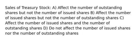 Sales of Treasury Stock: A) Affect the number of outstanding shares but not the number of issued shares B) Affect the number of issued shares but not the number of outstanding shares C) Affect the number of issued shares and the number of outstanding shares D) Do not affect the number of issued shares nor the number of outstanding shares