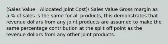 (Sales Value - Allocated Joint Cost)/ Sales Value Gross margin as a % of sales is the same for all products, this demonstrates that revenue dollars from any joint products are assumed to make the same percentage contribution at the split off point as the revenue dollars from any other joint products.