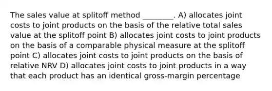 The sales value at splitoﬀ method ________. A) allocates joint costs to joint products on the basis of the relative total sales value at the splitoﬀ point B) allocates joint costs to joint products on the basis of a comparable physical measure at the splitoﬀ point C) allocates joint costs to joint products on the basis of relative NRV D) allocates joint costs to joint products in a way that each product has an identical gross-margin percentage