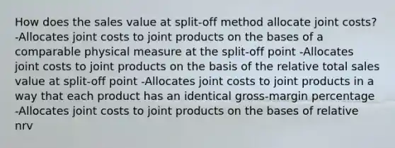 How does the sales value at split-off method allocate joint costs? -Allocates joint costs to joint products on the bases of a comparable physical measure at the split-off point -Allocates joint costs to joint products on the basis of the relative total sales value at split-off point -Allocates joint costs to joint products in a way that each product has an identical gross-margin percentage -Allocates joint costs to joint products on the bases of relative nrv