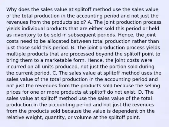 Why does the sales value at splitoff method use the sales value of the total production in the accounting period and not just the revenues from the products​ sold? A. The joint production process yields individual products that are either sold this period or held as inventory to be sold in subsequent periods.​ Hence, the joint costs need to be allocated between total production rather than just those sold this period. B. The joint production process yields multiple products that are processed beyond the splitoff point to bring them to a marketable form.​ Hence, the joint costs were incurred on all units​ produced, not just the portion sold during the current period. C. The sales value at splitoff method uses the sales value of the total production in the accounting period and not just the revenues from the products sold because the selling prices for one or more products at splitoff do not exist. D. The sales value at splitoff method use the sales value of the total production in the accounting period and not just the revenues from the products sold because the value is dependent on the relative​ weight, quantity, or volume at the splitoff point.