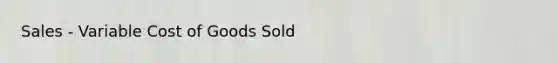 Sales - Variable Cost of Goods Sold