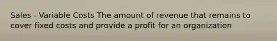 Sales - Variable Costs The amount of revenue that remains to cover fixed costs and provide a profit for an organization