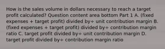 How is the sales volume in dollars necessary to reach a target profit​ calculated? Question content area bottom Part 1 A. ​(fixed expenses​ + target​ profit) divided by÷ unit contribution margin B. ​(fixed expenses​ + target​ profit) divided by÷ contribution margin ratio C. target profit divided by÷ unit contribution margin D. target profit divided by÷ contribution margin ratio