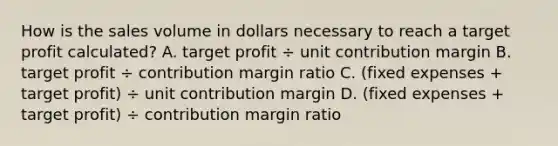 How is the sales volume in dollars necessary to reach a target profit​ calculated? A. target profit ÷ unit contribution margin B. target profit ÷ contribution margin ratio C. ​(fixed expenses​ + target​ profit) ÷ unit contribution margin D. ​(fixed expenses​ + target​ profit) ÷ contribution margin ratio