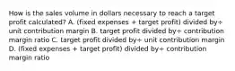 How is the sales volume in dollars necessary to reach a target profit​ calculated? A. (fixed expenses​ + target​ profit) divided by÷ unit contribution margin B. target profit divided by÷ contribution margin ratio C. target profit divided by÷ unit contribution margin D. (fixed expenses​ + target​ profit) divided by÷ contribution margin ratio