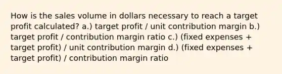 How is the sales volume in dollars necessary to reach a target profit calculated? a.) target profit / unit contribution margin b.) target profit / contribution margin ratio c.) (fixed expenses + target profit) / unit contribution margin d.) (fixed expenses + target profit) / contribution margin ratio