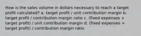 How is the sales volume in dollars necessary to reach a target profit calculated? a. target profit / unit contribution margin b. target profit / contribution margin ratio c. (fixed expenses + target profit) / unit contribution margin d. (fixed expenses + target profit) / contribution margin ratio