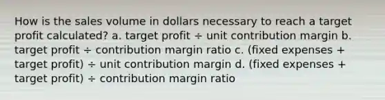 How is the sales volume in dollars necessary to reach a target profit​ calculated? a. target profit ÷ unit contribution margin b. target profit ÷ contribution margin ratio c. (fixed expenses + target profit) ÷ unit contribution margin d. (fixed expenses + target profit) ÷ contribution margin ratio