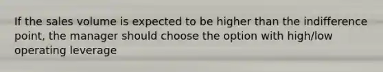 If the sales volume is expected to be higher than the indifference point, the manager should choose the option with high/low operating leverage