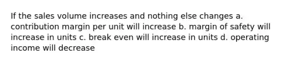 If the sales volume increases and nothing else changes a. contribution margin per unit will increase b. <a href='https://www.questionai.com/knowledge/kzdyOdD4hN-margin-of-safety' class='anchor-knowledge'>margin of safety</a> will increase in units c. break even will increase in units d. operating income will decrease