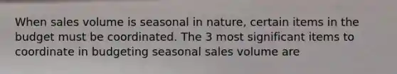 When sales volume is seasonal in nature, certain items in the budget must be coordinated. The 3 most significant items to coordinate in budgeting seasonal sales volume are