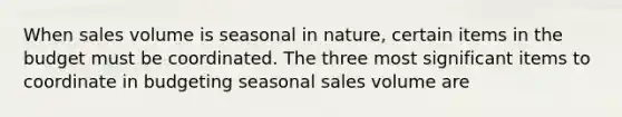 When sales volume is seasonal in nature, certain items in the budget must be coordinated. The three most significant items to coordinate in budgeting seasonal sales volume are