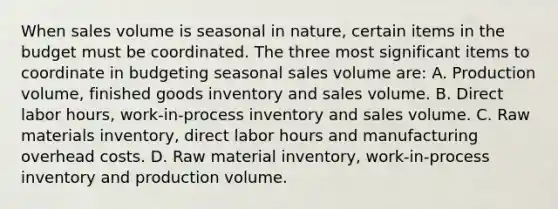 When sales volume is seasonal in nature, certain items in the budget must be coordinated. The three most significant items to coordinate in budgeting seasonal sales volume are: A. Production volume, finished goods inventory and sales volume. B. Direct labor hours, work-in-process inventory and sales volume. C. Raw materials inventory, direct labor hours and manufacturing overhead costs. D. Raw material inventory, work-in-process inventory and production volume.