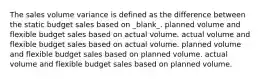 The sales volume variance is defined as the difference between the static budget sales based on _blank​_. planned volume and flexible budget sales based on actual volume. actual volume and flexible budget sales based on actual volume. planned volume and flexible budget sales based on planned volume. actual volume and flexible budget sales based on planned volume.