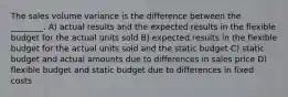 The sales volume variance is the difference between the ________. A) actual results and the expected results in the flexible budget for the actual units sold B) expected results in the flexible budget for the actual units sold and the static budget C) static budget and actual amounts due to differences in sales price D) flexible budget and static budget due to differences in fixed costs