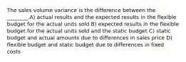 The sales volume variance is the difference between the ________.A) actual results and the expected results in the flexible budget for the actual units sold B) expected results in the flexible budget for the actual units sold and the static budget C) static budget and actual amounts due to differences in sales price D) flexible budget and static budget due to differences in fixed costs