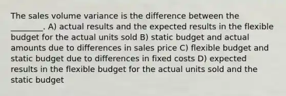 The sales volume variance is the difference between the ________. A) actual results and the expected results in the flexible budget for the actual units sold B) static budget and actual amounts due to differences in sales price C) flexible budget and static budget due to differences in fixed costs D) expected results in the flexible budget for the actual units sold and the static budget