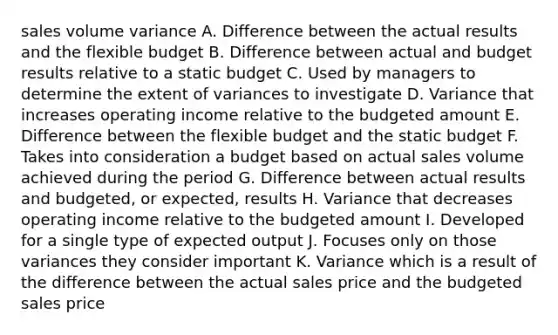 sales volume variance A. Difference between the actual results and the flexible budget B. Difference between actual and budget results relative to a static budget C. Used by managers to determine the extent of variances to investigate D. Variance that increases operating income relative to the budgeted amount E. Difference between the flexible budget and the static budget F. Takes into consideration a budget based on actual sales volume achieved during the period G. Difference between actual results and budgeted, or expected, results H. Variance that decreases operating income relative to the budgeted amount I. Developed for a single type of expected output J. Focuses only on those variances they consider important K. Variance which is a result of the difference between the actual sales price and the budgeted sales price