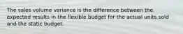 The sales volume variance is the difference between the expected results in the flexible budget for the actual units sold and the static budget.