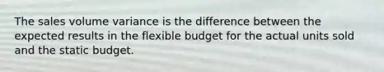 The sales volume variance is the difference between the expected results in the flexible budget for the actual units sold and the static budget.