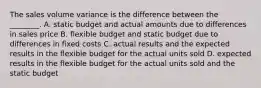 The sales volume variance is the difference between the​ ________. A. static budget and actual amounts due to differences in sales price B. flexible budget and static budget due to differences in fixed costs C. actual results and the expected results in the flexible budget for the actual units sold D. expected results in the flexible budget for the actual units sold and the static budget