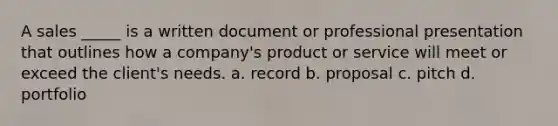 A sales _____ is a written document or professional presentation that outlines how a company's product or service will meet or exceed the client's needs. a. record b. proposal c. pitch d. portfolio