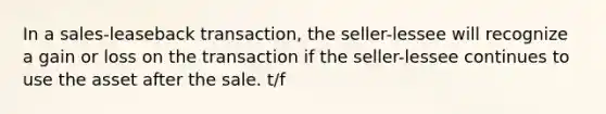 In a sales-leaseback transaction, the seller-lessee will recognize a gain or loss on the transaction if the seller-lessee continues to use the asset after the sale. t/f