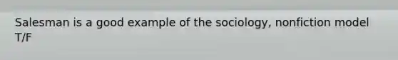 Salesman is a good example of the sociology, nonfiction model T/F