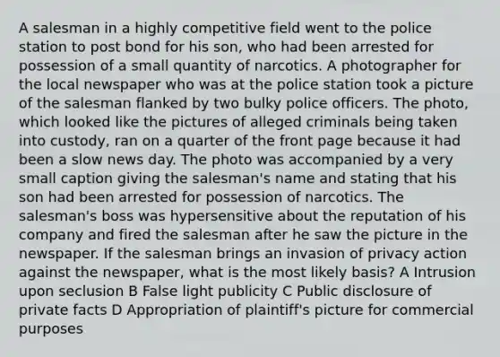 A salesman in a highly competitive field went to the police station to post bond for his son, who had been arrested for possession of a small quantity of narcotics. A photographer for the local newspaper who was at the police station took a picture of the salesman flanked by two bulky police officers. The photo, which looked like the pictures of alleged criminals being taken into custody, ran on a quarter of the front page because it had been a slow news day. The photo was accompanied by a very small caption giving the salesman's name and stating that his son had been arrested for possession of narcotics. The salesman's boss was hypersensitive about the reputation of his company and fired the salesman after he saw the picture in the newspaper. If the salesman brings an invasion of privacy action against the newspaper, what is the most likely basis? A Intrusion upon seclusion B False light publicity C Public disclosure of private facts D Appropriation of plaintiff's picture for commercial purposes