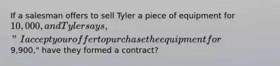 If a salesman offers to sell Tyler a piece of equipment for 10,000, and Tyler says, "I accept your offer to purchase the equipment for9,900," have they formed a contract?