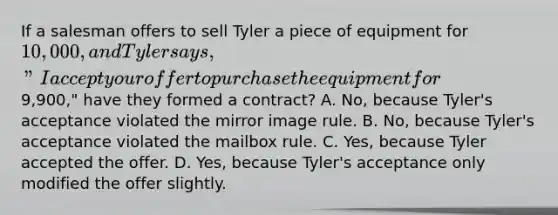 If a salesman offers to sell Tyler a piece of equipment for 10,000, and Tyler says, "I accept your offer to purchase the equipment for9,900," have they formed a contract? A. No, because Tyler's acceptance violated the mirror image rule. B. No, because Tyler's acceptance violated the mailbox rule. C. Yes, because Tyler accepted the offer. D. Yes, because Tyler's acceptance only modified the offer slightly.