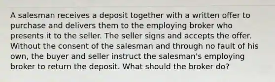 A salesman receives a deposit together with a written offer to purchase and delivers them to the employing broker who presents it to the seller. The seller signs and accepts the offer. Without the consent of the salesman and through no fault of his own, the buyer and seller instruct the salesman's employing broker to return the deposit. What should the broker do?