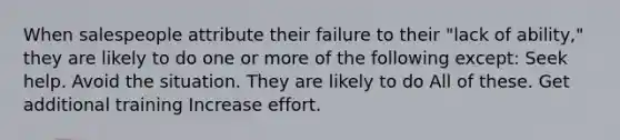 When salespeople attribute their failure to their "lack of ability," they are likely to do one or more of the following except: Seek help. Avoid the situation. They are likely to do All of these. Get additional training Increase effort.