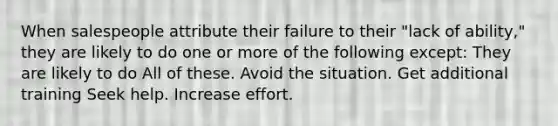 When salespeople attribute their failure to their "lack of ability," they are likely to do one or more of the following except: They are likely to do All of these. Avoid the situation. Get additional training Seek help. Increase effort.