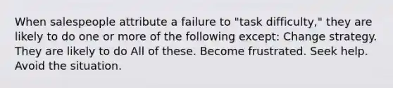 When salespeople attribute a failure to "task difficulty," they are likely to do one or more of the following except: Change strategy. They are likely to do All of these. Become frustrated. Seek help. Avoid the situation.